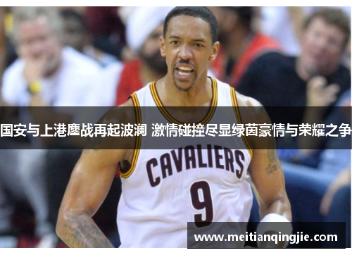 国安与上港鏖战再起波澜 激情碰撞尽显绿茵豪情与荣耀之争